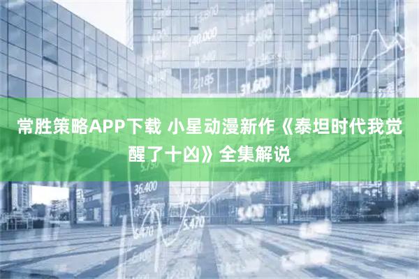 常胜策略APP下载 小星动漫新作《泰坦时代我觉醒了十凶》全集解说