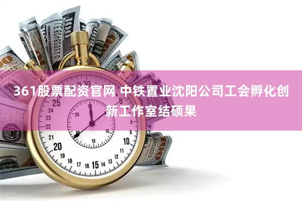 361股票配资官网 中铁置业沈阳公司工会孵化创新工作室结硕果