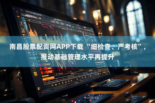 南昌股票配资网APP下载 “细检查、严考核”，推动基础管理水平再提升