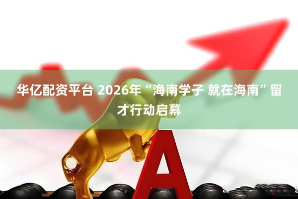 华亿配资平台 2026年“海南学子 就在海南”留才行动启幕
