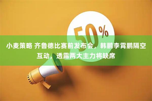 小麦策略 齐鲁德比赛前发布会，韩鹏李霄鹏隔空互动，透露两大主力将缺席