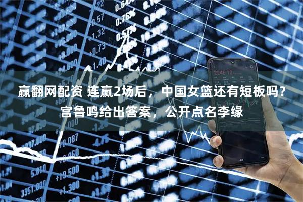 赢翻网配资 连赢2场后，中国女篮还有短板吗？宫鲁鸣给出答案，公开点名李缘