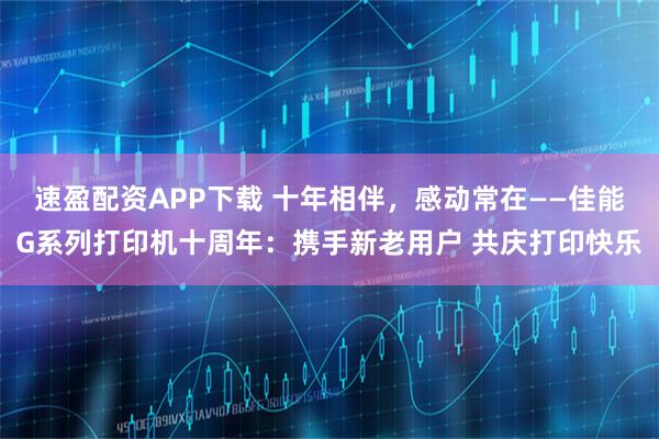 速盈配资APP下载 十年相伴，感动常在——佳能G系列打印机十周年：携手新老用户 共庆打印快乐