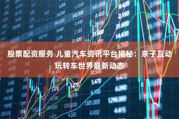 股票配资服务 儿童汽车资讯平台揭秘：亲子互动玩转车世界最新动态