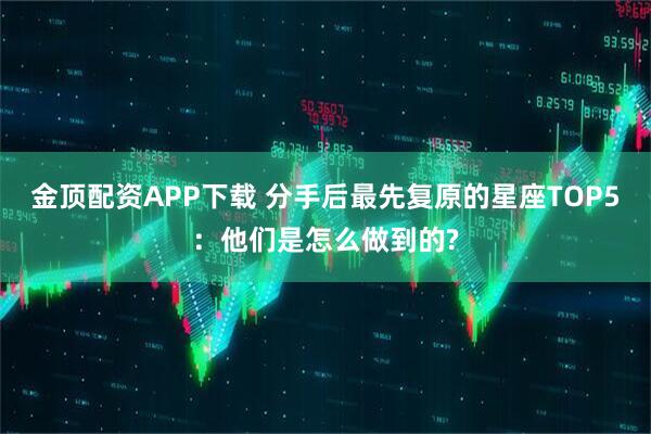 金顶配资APP下载 分手后最先复原的星座TOP5：他们是怎么做到的?
