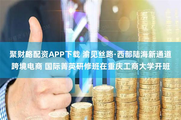 聚财略配资APP下载 渝见丝路·西部陆海新通道跨境电商 国际菁英研修班在重庆工商大学开班