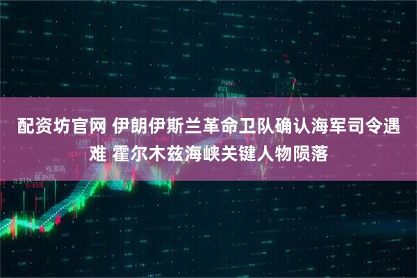 配资坊官网 伊朗伊斯兰革命卫队确认海军司令遇难 霍尔木兹海峡关键人物陨落