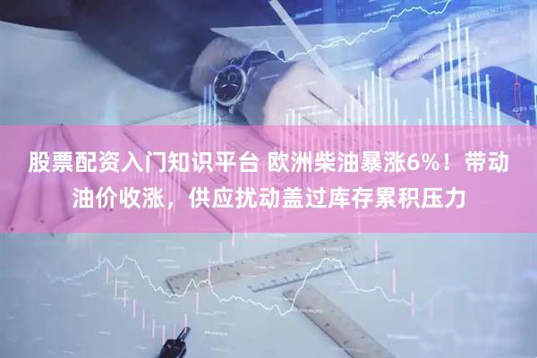 股票配资入门知识平台 欧洲柴油暴涨6%！带动油价收涨，供应扰动盖过库存累积压力