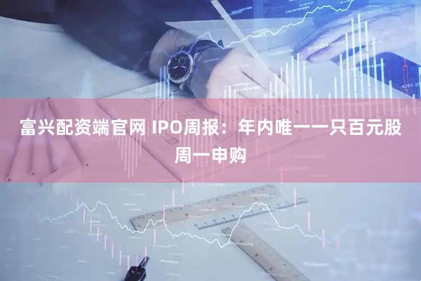 富兴配资端官网 IPO周报：年内唯一一只百元股周一申购