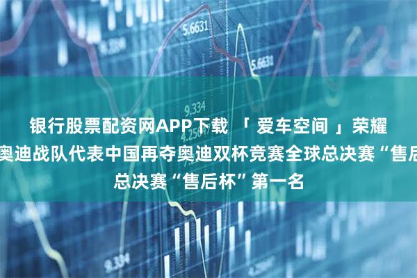 银行股票配资网APP下载 「 爱车空间 」荣耀卫冕！一汽奥迪战队代表中国再夺奥迪双杯竞赛全球总决赛“售后杯”第一名