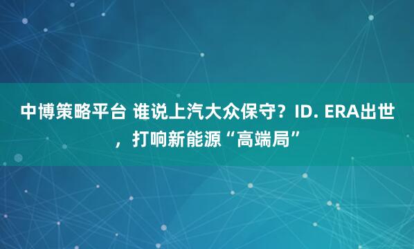 中博策略平台 谁说上汽大众保守？ID. ERA出世，打响新能源“高端局”