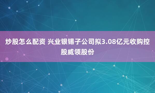 炒股怎么配资 兴业银锡子公司拟3.08亿元收购控股威领股份