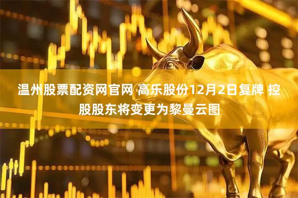 温州股票配资网官网 高乐股份12月2日复牌 控股股东将变更为黎曼云图
