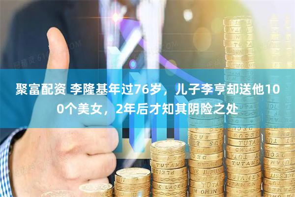 聚富配资 李隆基年过76岁，儿子李亨却送他100个美女，2年后才知其阴险之处