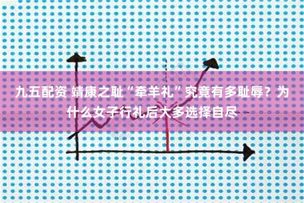 九五配资 靖康之耻“牵羊礼”究竟有多耻辱？为什么女子行礼后大多选择自尽