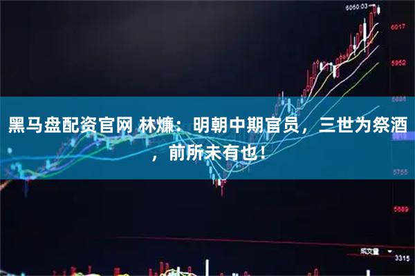 黑马盘配资官网 林燫：明朝中期官员，三世为祭酒，前所未有也！