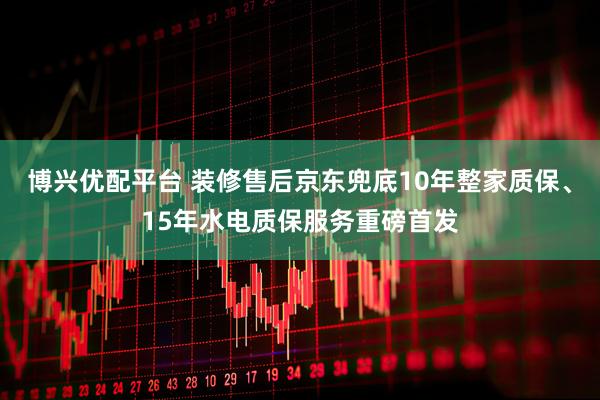 博兴优配平台 装修售后京东兜底10年整家质保、15年水电质保服务重磅首发