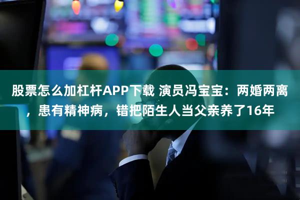 股票怎么加杠杆APP下载 演员冯宝宝：两婚两离，患有精神病，错把陌生人当父亲养了16年