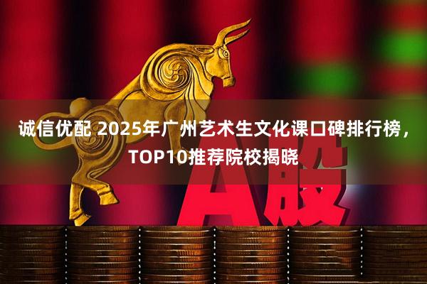 诚信优配 2025年广州艺术生文化课口碑排行榜，TOP10推荐院校揭晓