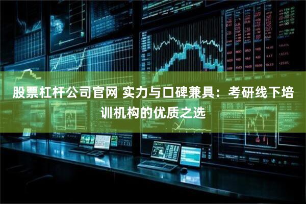 股票杠杆公司官网 实力与口碑兼具：考研线下培训机构的优质之选