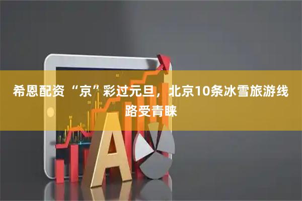 希恩配资 “京”彩过元旦，北京10条冰雪旅游线路受青睐