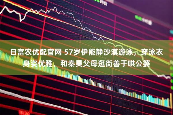 日富农优配官网 57岁伊能静沙漠游泳，穿泳衣身姿优雅，和秦昊父母逛街善于哄公婆