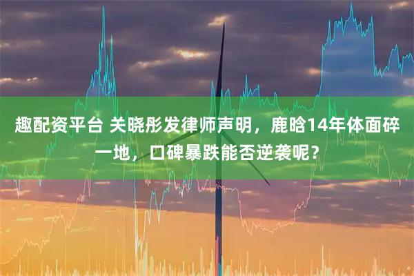 趣配资平台 关晓彤发律师声明，鹿晗14年体面碎一地，口碑暴跌能否逆袭呢？