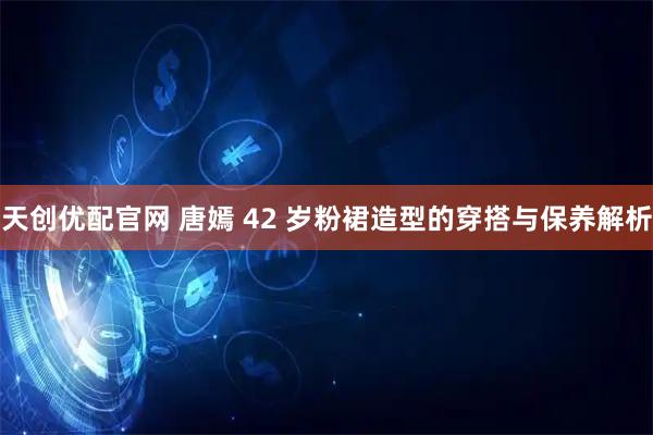 天创优配官网 唐嫣 42 岁粉裙造型的穿搭与保养解析