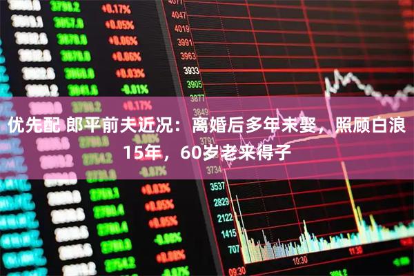 优先配 郎平前夫近况：离婚后多年未娶，照顾白浪15年，60岁老来得子
