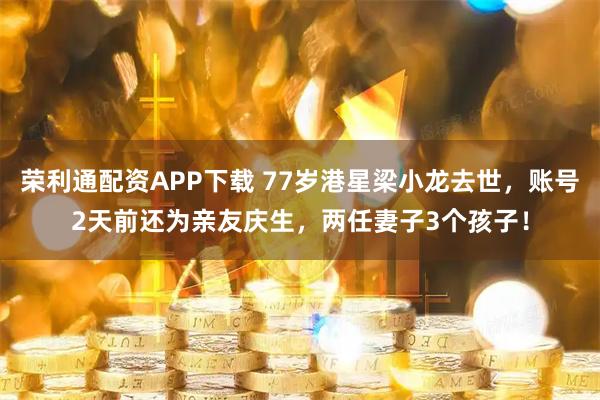 荣利通配资APP下载 77岁港星梁小龙去世，账号2天前还为亲友庆生，两任妻子3个孩子！